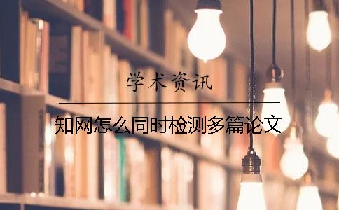 知網(wǎng)怎么同時(shí)檢測(cè)多篇論文