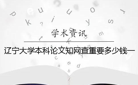 遼寧大學本科論文知網(wǎng)查重要多少錢一次