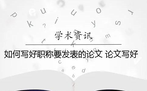 如何寫(xiě)好職稱要發(fā)表的論文？ 論文寫(xiě)好了如何發(fā)表