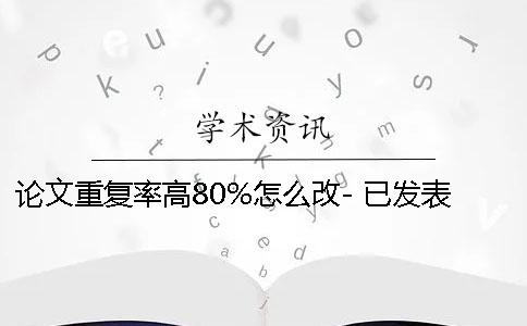 論文重復(fù)率高80%怎么改- 已發(fā)表論文重復(fù)率高