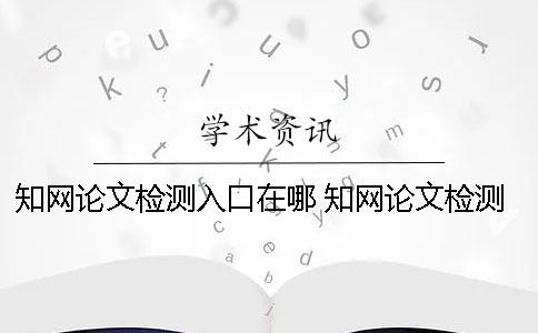 知網(wǎng)論文檢測(cè)入口在哪？ 知網(wǎng)論文檢測(cè)的結(jié)果一般是看哪個(gè)復(fù)制比？