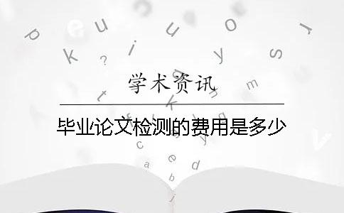 畢業(yè)論文檢測的費用是多少？