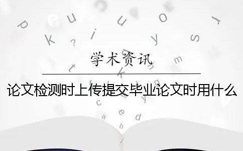 論文檢測時上傳提交畢業(yè)論文時用什么樣式？