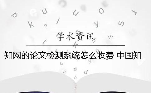 知網(wǎng)的論文檢測系統(tǒng)怎么收費？ 中國知網(wǎng)大學生論文檢測系統(tǒng)(學生)用戶名一