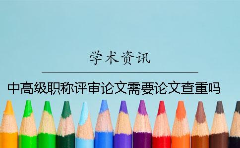 中高級職稱評審論文需要論文查重嗎？ 高級教師職稱評審論文要求論文查重