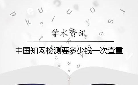 中國(guó)知網(wǎng)檢測(cè)要多少錢一次查重