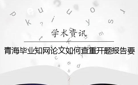 青海畢業(yè)知網(wǎng)論文如何查重？開題報告要查嗎？