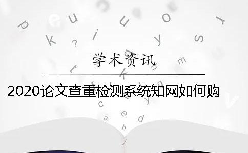 2020論文查重檢測(cè)系統(tǒng)知網(wǎng)如何購買 學(xué)生知網(wǎng)查重檢測(cè)系統(tǒng)