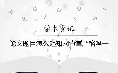 論文題目怎么起？知網(wǎng)查重嚴(yán)格嗎？一