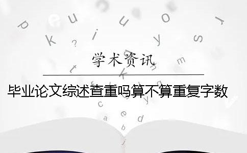 畢業(yè)論文綜述查重嗎？算不算重復(fù)字?jǐn)?shù)？ 碩士畢業(yè)論文的綜述算不算論文字?jǐn)?shù)