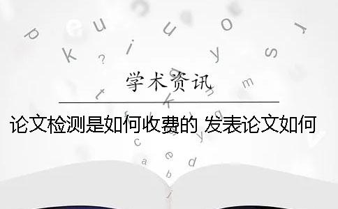 論文檢測是如何收費(fèi)的？ 發(fā)表論文如何收費(fèi)