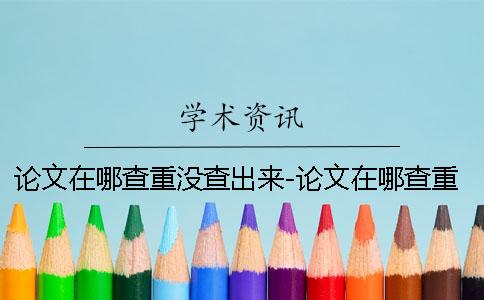 論文在哪查重沒查出來-論文在哪查重怎么查