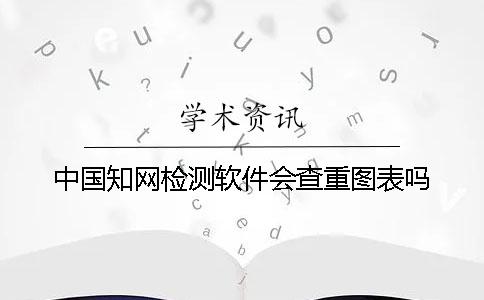 中國(guó)知網(wǎng)檢測(cè)軟件會(huì)查重圖表嗎？